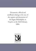 Documents, Official and Unofficial, Relating to the Case of the Capture and Destruction of the Frigate Philadelphia, at Tripoli, on the 16th February, 1804.