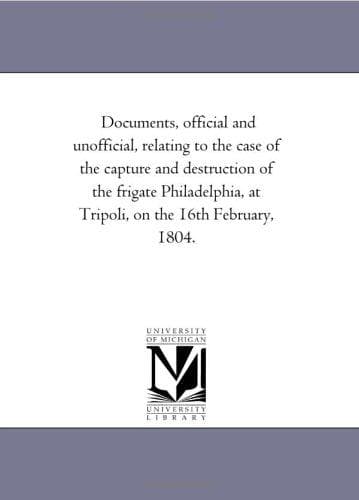 Documents, Official and Unofficial, Relating to the Case of the Capture and Destruction of the Frigate Philadelphia, at Tripoli, on the 16th February, 1804.