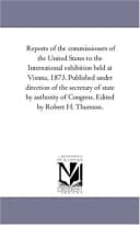 Reports of the commissioners of the United States to the International exhibition held at Vienna, 1873. Published under direction of the secretary of state ... of Congress. Edited by Robert H. Thurston.