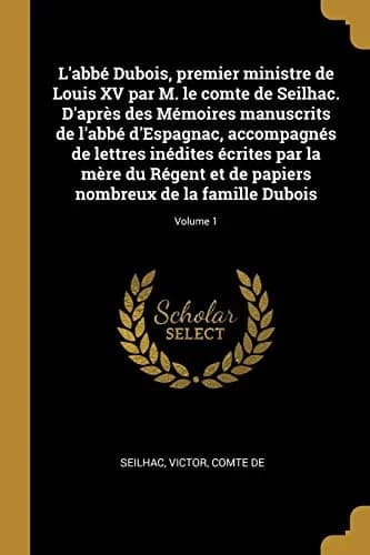 Cover of L'abbé Dubois, premier ministre de Louis XV par M. le comte de Seilhac. D'après des Mémoires manuscrits de l'abbé d'Espagnac, accompagnés de lettres inédites écrites par la mère du Régent et de papiers nombreux de la famille Dubois; Volume 1